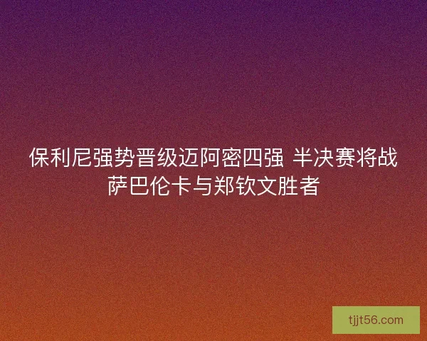 保利尼强势晋级迈阿密四强 半决赛将战萨巴伦卡与郑钦文胜者