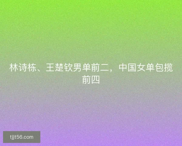 林诗栋、王楚钦男单前二，中国女单包揽前四