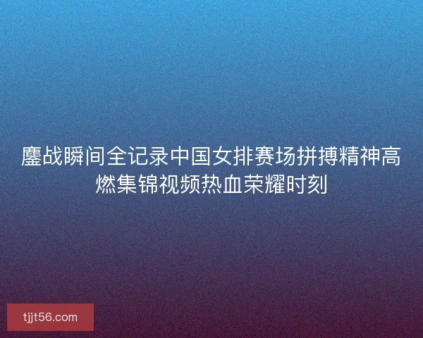 鏖战瞬间全记录中国女排赛场拼搏精神高燃集锦视频热血荣耀时刻