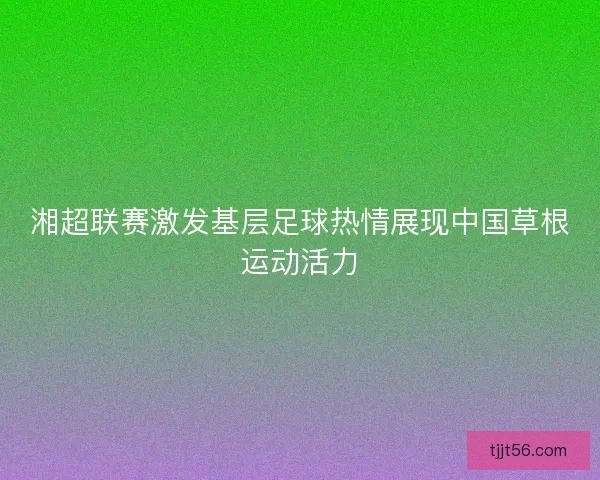 湘超联赛激发基层足球热情展现中国草根运动活力